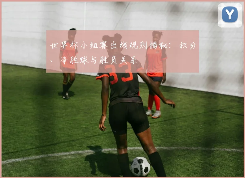 世界杯小组赛出线规则揭秘：积分、净胜球与胜负关系