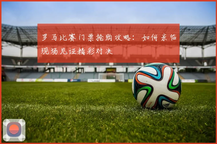 罗马比赛门票抢购攻略：如何亲临现场见证精彩对决