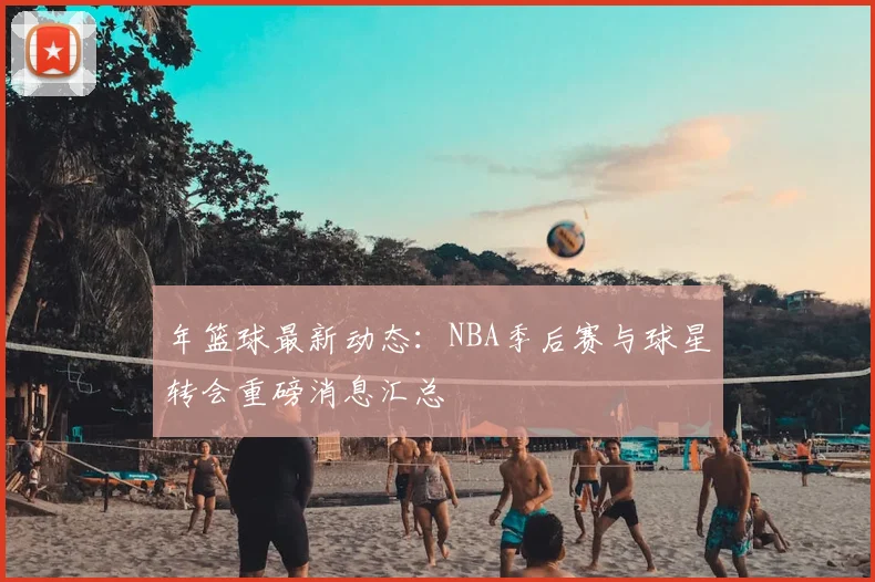 年篮球最新动态:NBA季后赛与球星转会重磅消息汇总